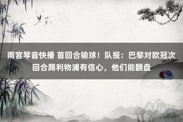雨宫琴音快播 首回合输球！队报：巴黎对欧冠次回合踢利物浦有信心，他们能翻盘