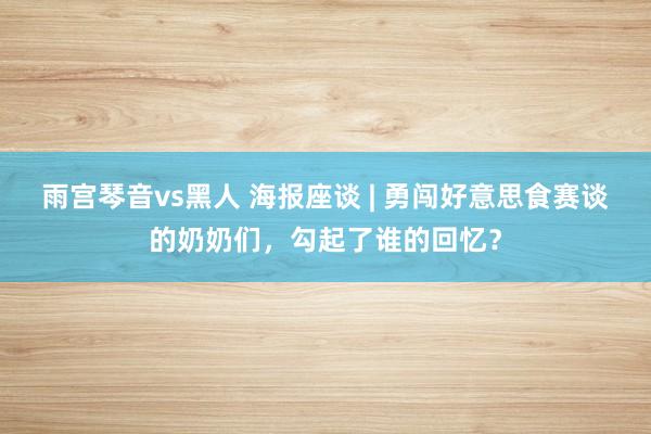 雨宫琴音vs黑人 海报座谈 | 勇闯好意思食赛谈的奶奶们，勾起了谁的回忆？