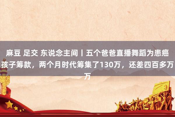 麻豆 足交 东说念主间丨五个爸爸直播舞蹈为患癌孩子筹款，两个月时代筹集了130万，还差四百多万