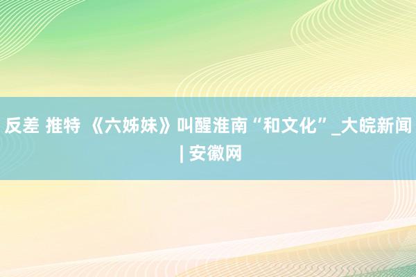反差 推特 《六姊妹》叫醒淮南“和文化”_大皖新闻 | 安徽网