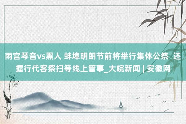 雨宫琴音vs黑人 蚌埠明朗节前将举行集体公祭  还握行代客祭扫等线上管事_大皖新闻 | 安徽网