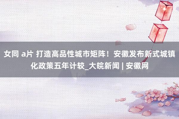 女同 a片 打造高品性城市矩阵！安徽发布新式城镇化政策五年计较_大皖新闻 | 安徽网