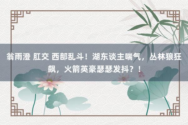 翁雨澄 肛交 西部乱斗！湖东谈主喘气，丛林狼狂飙，火箭英豪瑟瑟发抖？！