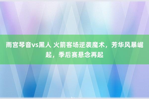 雨宫琴音vs黑人 火箭客场逆袭魔术，芳华风暴崛起，季后赛悬念再起