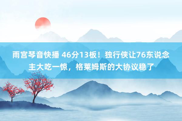 雨宫琴音快播 46分13板！独行侠让76东说念主大吃一惊，格莱姆斯的大协议稳了