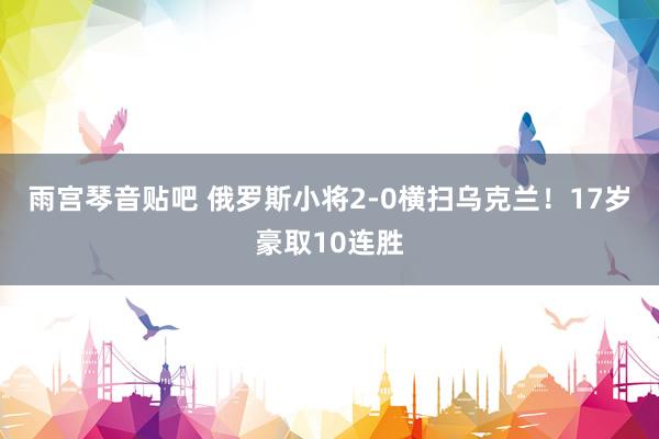 雨宫琴音贴吧 俄罗斯小将2-0横扫乌克兰！17岁豪取10连胜