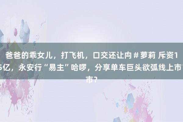 爸爸的乖女儿，打飞机，口交还让禸＃萝莉 斥资15亿，永安行“易主”哈啰，分享单车巨头欲弧线上市？