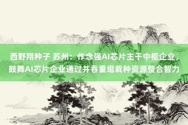 西野翔种子 苏州：作念强AI芯片主干中枢企业，鼓舞AI芯片企业通过并吞重组栽种资源整合智力