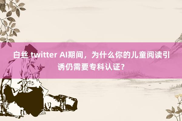 白丝 twitter AI期间，为什么你的儿童阅读引诱仍需要专科认证？
