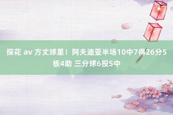 探花 av 方丈球星！阿夫迪亚半场10中7得26分5板4助 三分球6投5中
