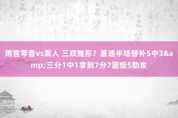 雨宫琴音vs黑人 三双雏形？基迪半场替补5中3&三分1中1拿到7分7篮板5助攻