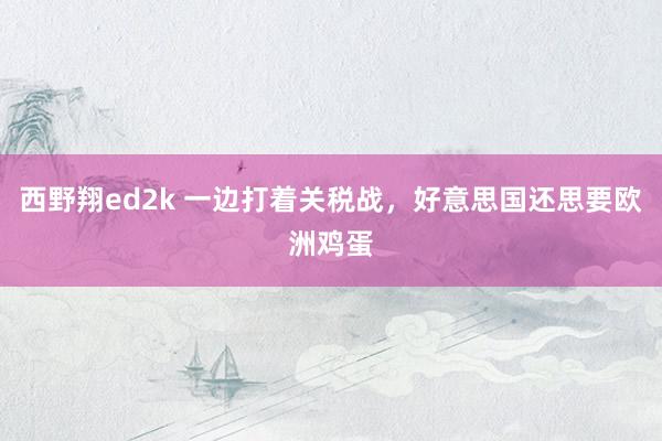 西野翔ed2k 一边打着关税战，好意思国还思要欧洲鸡蛋