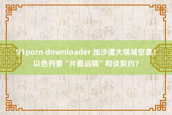 91porn downloader 加沙遭大领域空袭！以色列要“片面远隔”和谈契约？