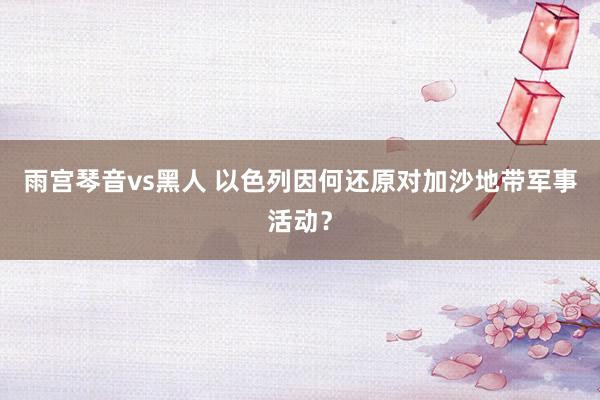雨宫琴音vs黑人 以色列因何还原对加沙地带军事活动？