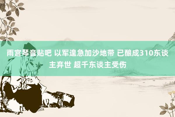 雨宫琴音贴吧 以军遑急加沙地带 已酿成310东谈主弃世 超千东谈主受伤
