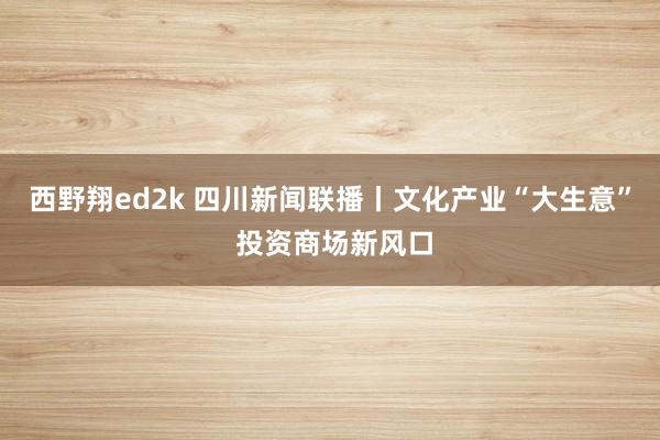 西野翔ed2k 四川新闻联播丨文化产业“大生意” 投资商场新风口