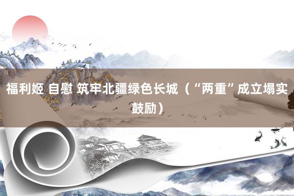 福利姬 自慰 筑牢北疆绿色长城（“两重”成立塌实鼓励）