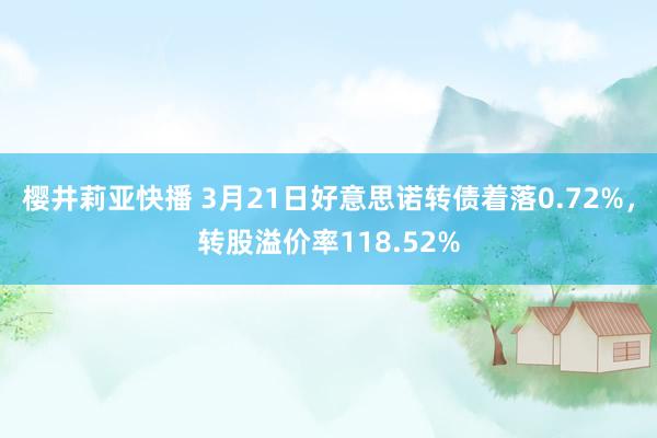 樱井莉亚快播 3月21日好意思诺转债着落0.72%,转股溢价率118.52%