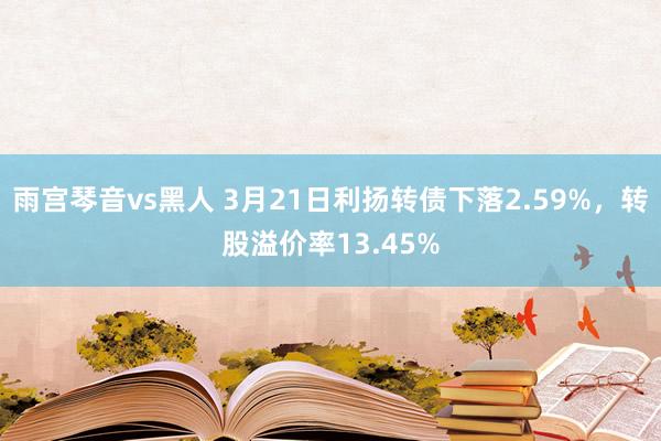 雨宫琴音vs黑人 3月21日利扬转债下落2.59%，转股溢价率13.45%