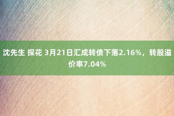 沈先生 探花 3月21日汇成转债下落2.16%，转股溢价率7.04%