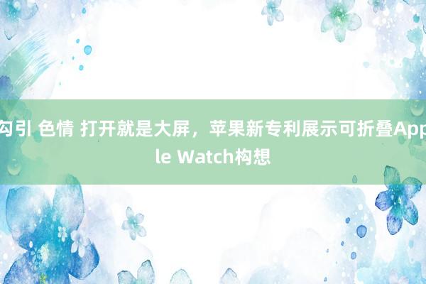 勾引 色情 打开就是大屏，苹果新专利展示可折叠Apple Watch构想