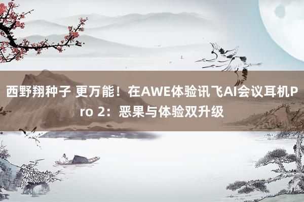 西野翔种子 更万能！在AWE体验讯飞AI会议耳机Pro 2：恶果与体验双升级