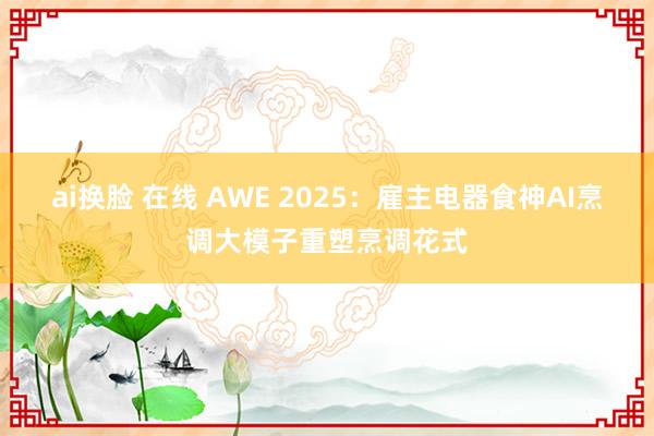 ai换脸 在线 AWE 2025：雇主电器食神AI烹调大模子重塑烹调花式