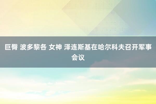 巨臀 波多黎各 女神 泽连斯基在哈尔科夫召开军事会议