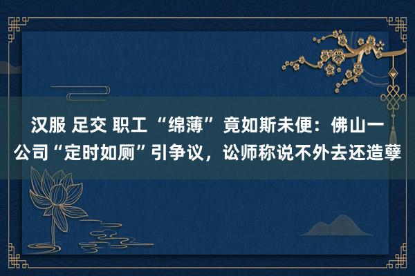 汉服 足交 职工 “绵薄” 竟如斯未便：佛山一公司“定时如厕”引争议，讼师称说不外去还造孽
