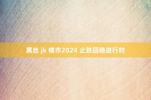 黑丝 jk 楼市2024 止跌回稳进行时