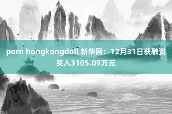 porn hongkongdoll 新华网：12月31日获融资买入3105.09万元