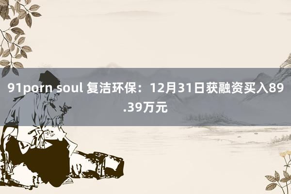 91porn soul 复洁环保：12月31日获融资买入89.39万元