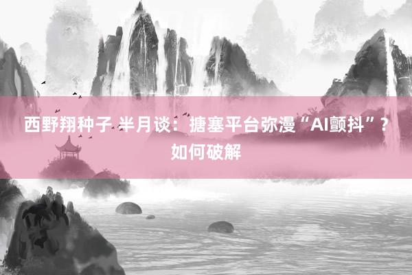 西野翔种子 半月谈：搪塞平台弥漫“AI颤抖”？如何破解