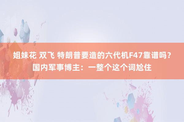 姐妹花 双飞 特朗普要造的六代机F47靠谱吗？国内军事博主：一整个这个词尬住