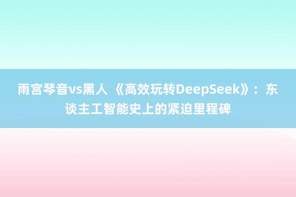 雨宫琴音vs黑人 《高效玩转DeepSeek》：东谈主工智能史上的紧迫里程碑