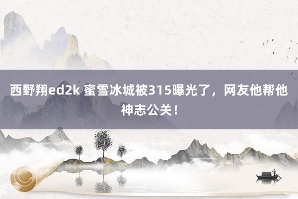 西野翔ed2k 蜜雪冰城被315曝光了，网友他帮他神志公关！