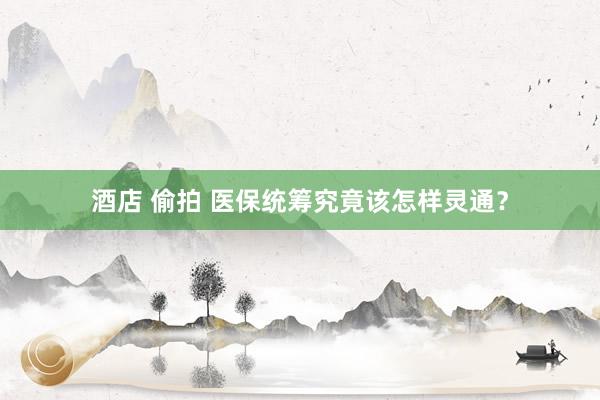 酒店 偷拍 医保统筹究竟该怎样灵通？