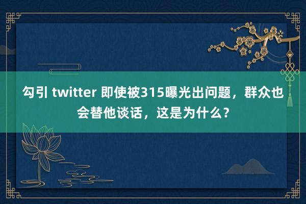 勾引 twitter 即使被315曝光出问题，群众也会替他谈话，这是为什么？