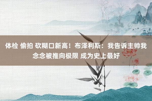 体检 偷拍 砍糊口新高！布泽利斯：我告诉主帅我念念被推向极限 成为史上最好