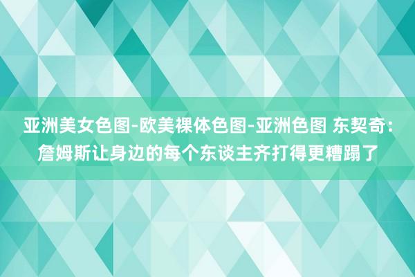亚洲美女色图-欧美裸体色图-亚洲色图 东契奇：詹姆斯让身边的每个东谈主齐打得更糟蹋了