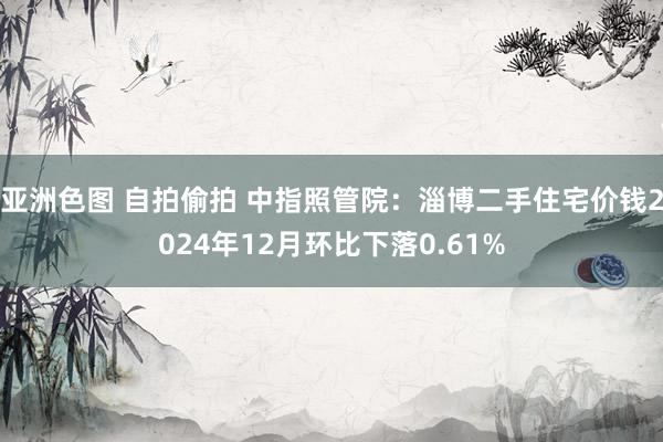 亚洲色图 自拍偷拍 中指照管院：淄博二手住宅价钱2024年12月环比下落0.61%