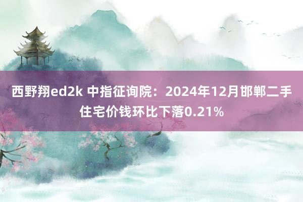 西野翔ed2k 中指征询院：2024年12月邯郸二手住宅价钱环比下落0.21%