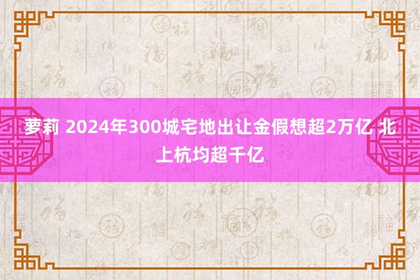 萝莉 2024年300城宅地出让金假想超2万亿 北上杭均超千亿