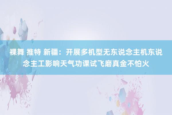 裸舞 推特 新疆：开展多机型无东说念主机东说念主工影响天气功课试飞磨真金不怕火