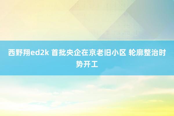 西野翔ed2k 首批央企在京老旧小区 轮廓整治时势开工