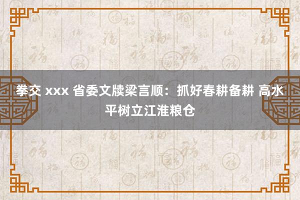 拳交 xxx 省委文牍梁言顺：抓好春耕备耕 高水平树立江淮粮仓