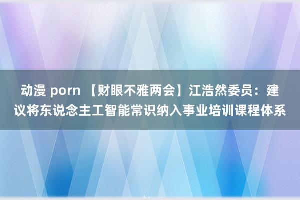 动漫 porn 【财眼不雅两会】江浩然委员：建议将东说念主工智能常识纳入事业培训课程体系