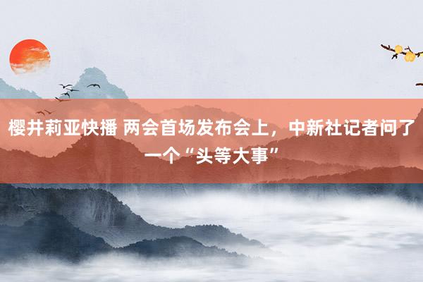 樱井莉亚快播 两会首场发布会上，中新社记者问了一个“头等大事”