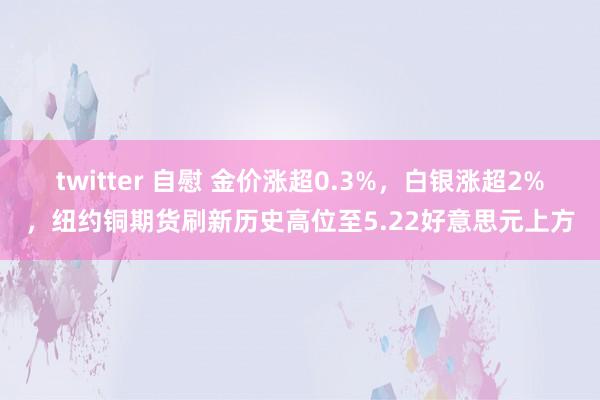 twitter 自慰 金价涨超0.3%，白银涨超2%，纽约铜期货刷新历史高位至5.22好意思元上方