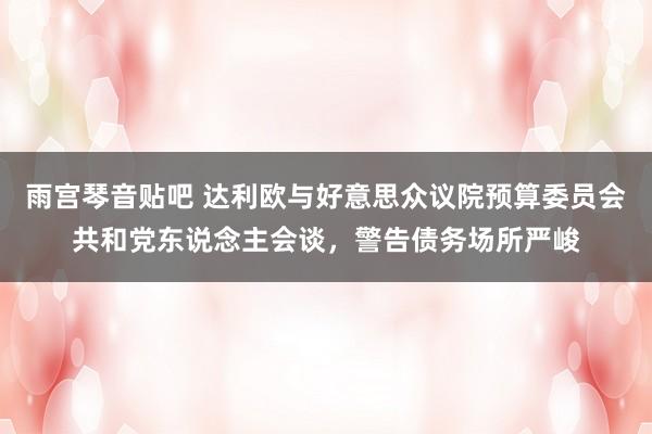 雨宫琴音贴吧 达利欧与好意思众议院预算委员会共和党东说念主会谈，警告债务场所严峻